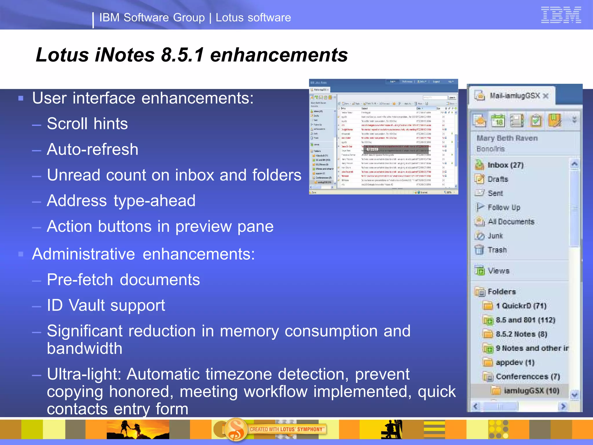 IBM Software Group | Lotus software


  Lotus iNotes 8.5.1 enhancements

 User interface enhancements:
 – Scroll hints
 – Auto-refresh
 – Unread count on inbox and folders
 – Address type-ahead
 – Action buttons in preview pane
 Administrative enhancements:
 – Pre-fetch documents
 – ID Vault support
 – Significant reduction in memory consumption and
   bandwidth
 – Ultra-light: Automatic timezone detection, prevent
   copying honored, meeting workflow implemented, quick
   contacts entry form
 