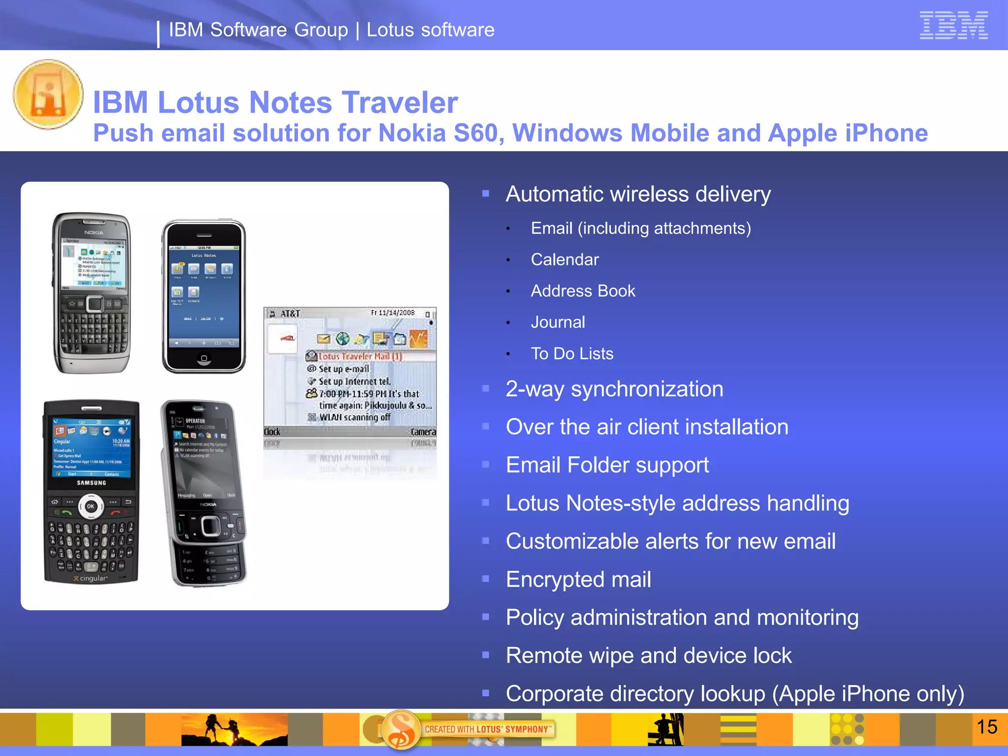 IBM Software Group | Lotus software


IBM Lotus Notes Traveler
Push email solution for Nokia S60, Windows Mobile and Apple iPhone

                                        Automatic wireless delivery
                                            ●   Email (including attachments)
                                            ●   Calendar
                                            ●   Address Book
                                            ●   Journal
                                            ●   To Do Lists

                                        2-way synchronization
                                        Over the air client installation
                                        Email Folder support
                                        Lotus Notes-style address handling
                                        Customizable alerts for new email
                                        Encrypted mail
                                        Policy administration and monitoring
                                        Remote wipe and device lock
                                        Corporate directory lookup (Apple iPhone only)
                                                                                          15
 