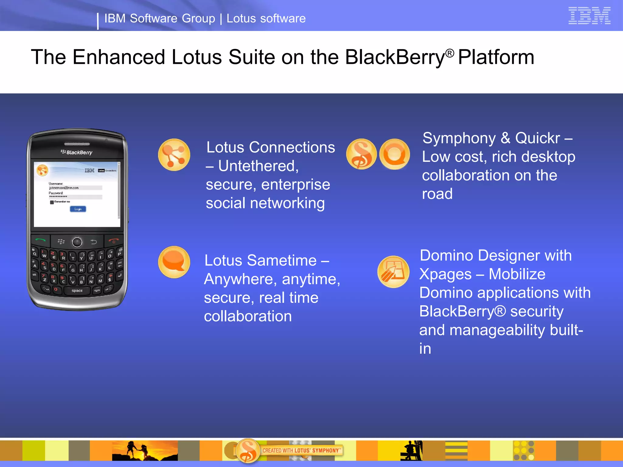 IBM Software Group | Lotus software


The Enhanced Lotus Suite on the BlackBerry® Platform


                                             Symphony & Quickr –
                        Lotus Connections
                                             Low cost, rich desktop
                        – Untethered,
                                             collaboration on the
                        secure, enterprise
                                             road
                        social networking


                        Lotus Sametime –     Domino Designer with
                        Anywhere, anytime,   Xpages – Mobilize
                        secure, real time    Domino applications with
                        collaboration        BlackBerry® security
                                             and manageability built-
                                             in
 