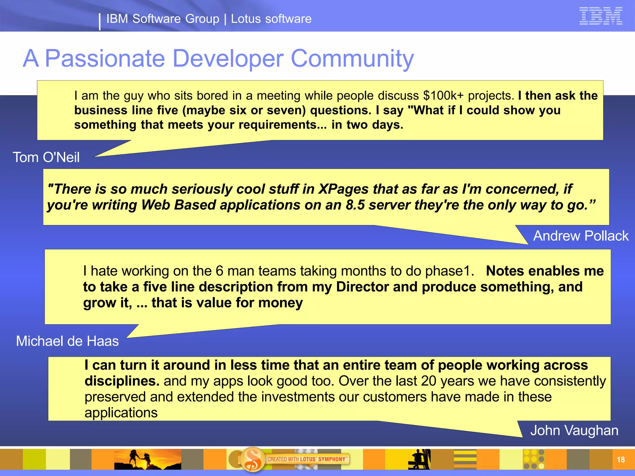 IBM Software Group | Lotus software


 A Passionate Developer Community
         I am the guy who sits bored in a meeting while people discuss $100k+ projects. I then ask the
         business line five (maybe six or seven) questions. I say "What if I could show you
         something that meets your requirements... in two days.    John Vaughn

Tom O'Neil

     "There is so much seriously cool stuff in XPages that as far as I'm concerned, if
     you're writing Web Based applications on an 8.5 server they're the only way to go.”

                                                                                          Andrew Pollack

             I hate working on the 6 man teams taking months to do phase1. Notes enables me
             to take a five line description from my Director and produce something, and
             grow it, ... that is value for money

Michael de Haas
             I can turn it around in less time that an entire team of people working across
             disciplines. and my apps look good too. Over the last 20 years we have consistently
             preserved and extended the investments our customers have made in these
             applications
                                                                                   John Vaughan
                                                                                                         18
 
