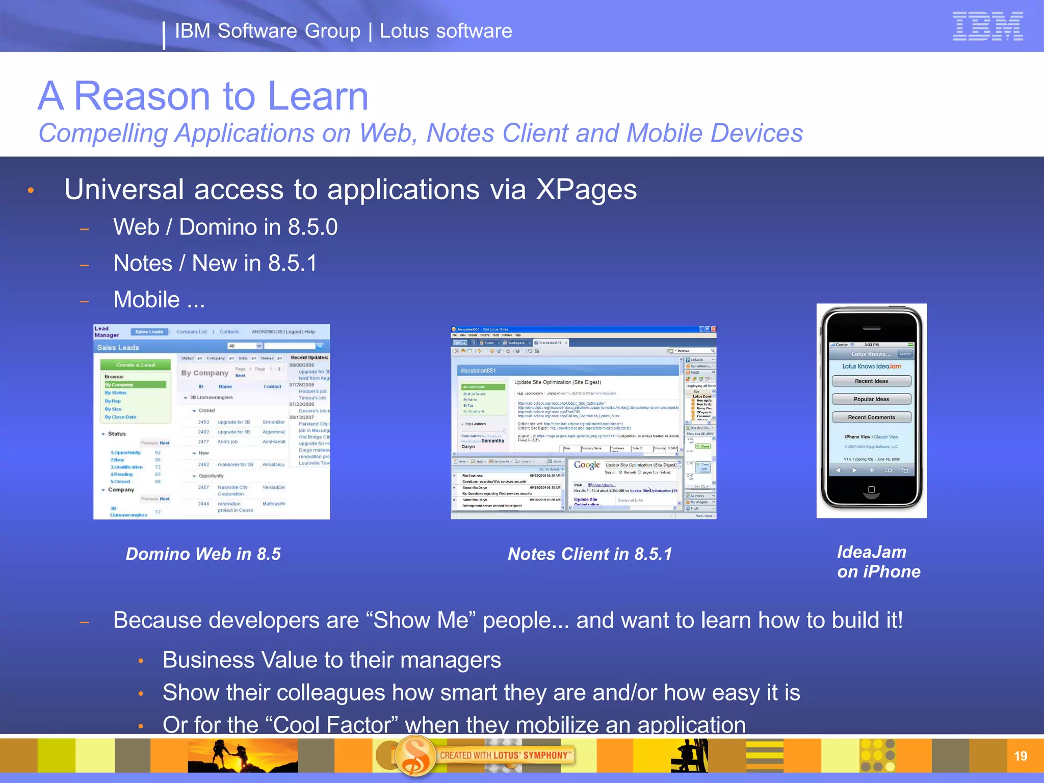 IBM Software Group | Lotus software


    A Reason to Learn
    Compelling Applications on Web, Notes Client and Mobile Devices

●     Universal access to applications via XPages
       –   Web / Domino in 8.5.0
       –   Notes / New in 8.5.1
       –   Mobile ...




            Domino Web in 8.5                       Notes Client in 8.5.1         IdeaJam
                                                                                  on iPhone

       –   Because developers are “Show Me” people... and want to learn how to build it!
             ●   Business Value to their managers
             ●   Show their colleagues how smart they are and/or how easy it is
             ●   Or for the “Cool Factor” when they mobilize an application
                                                                                              19
 
