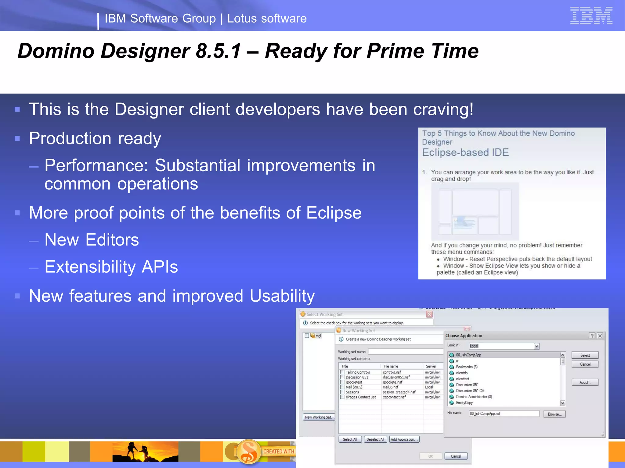 IBM Software Group | Lotus software

Domino Designer 8.5.1 – Ready for Prime Time

 This is the Designer client developers have been craving!
 Production ready
  – Performance: Substantial improvements in
    common operations
 More proof points of the benefits of Eclipse
  – New Editors
  – Extensibility APIs
 New features and improved Usability
 