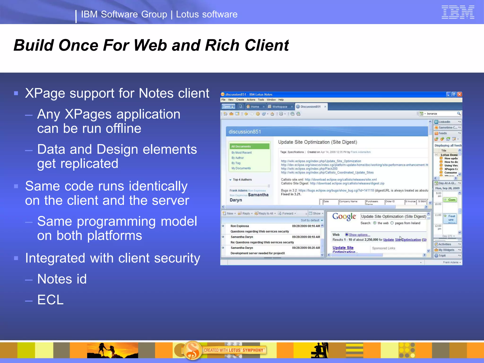 IBM Software Group | Lotus software


Build Once For Web and Rich Client

 XPage support for Notes client
  – Any XPages application
    can be run offline
  – Data and Design elements
    get replicated
 Same code runs identically
  on the client and the server
  – Same programming model
    on both platforms
 Integrated with client security
  – Notes id
  – ECL
 