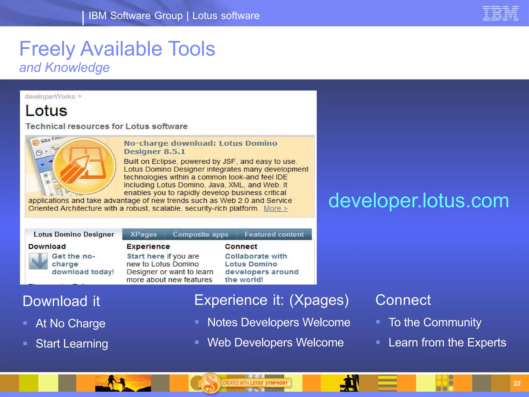 IBM Software Group | Lotus software


Freely Available Tools
and Knowledge




                                                       developer.lotus.com



Download it                      Experience it: (Xpages)      Connect
 At No Charge                    Notes Developers Welcome    To the Community
 Start Learning                  Web Developers Welcome      Learn from the Experts


                                                                                         22
 