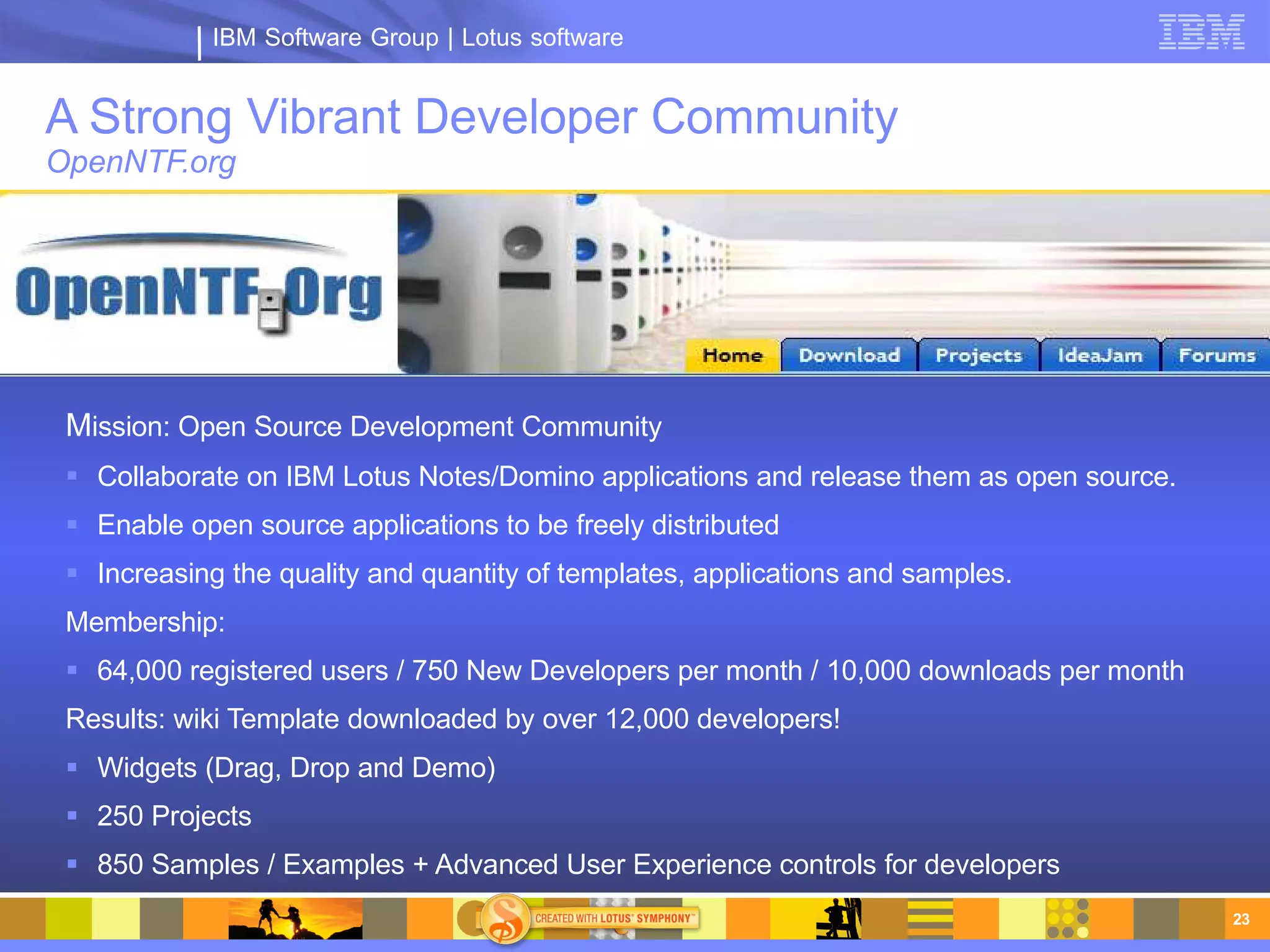 IBM Software Group | Lotus software


A Strong Vibrant Developer Community
OpenNTF.org




 Mission: Open Source Development Community
  Collaborate on IBM Lotus Notes/Domino applications and release them as open source.
  Enable open source applications to be freely distributed
  Increasing the quality and quantity of templates, applications and samples.
 Membership:
  64,000 registered users / 750 New Developers per month / 10,000 downloads per month
 Results: wiki Template downloaded by over 12,000 developers!
  Widgets (Drag, Drop and Demo)
  250 Projects
  850 Samples / Examples + Advanced User Experience controls for developers
                                                                                         23
 