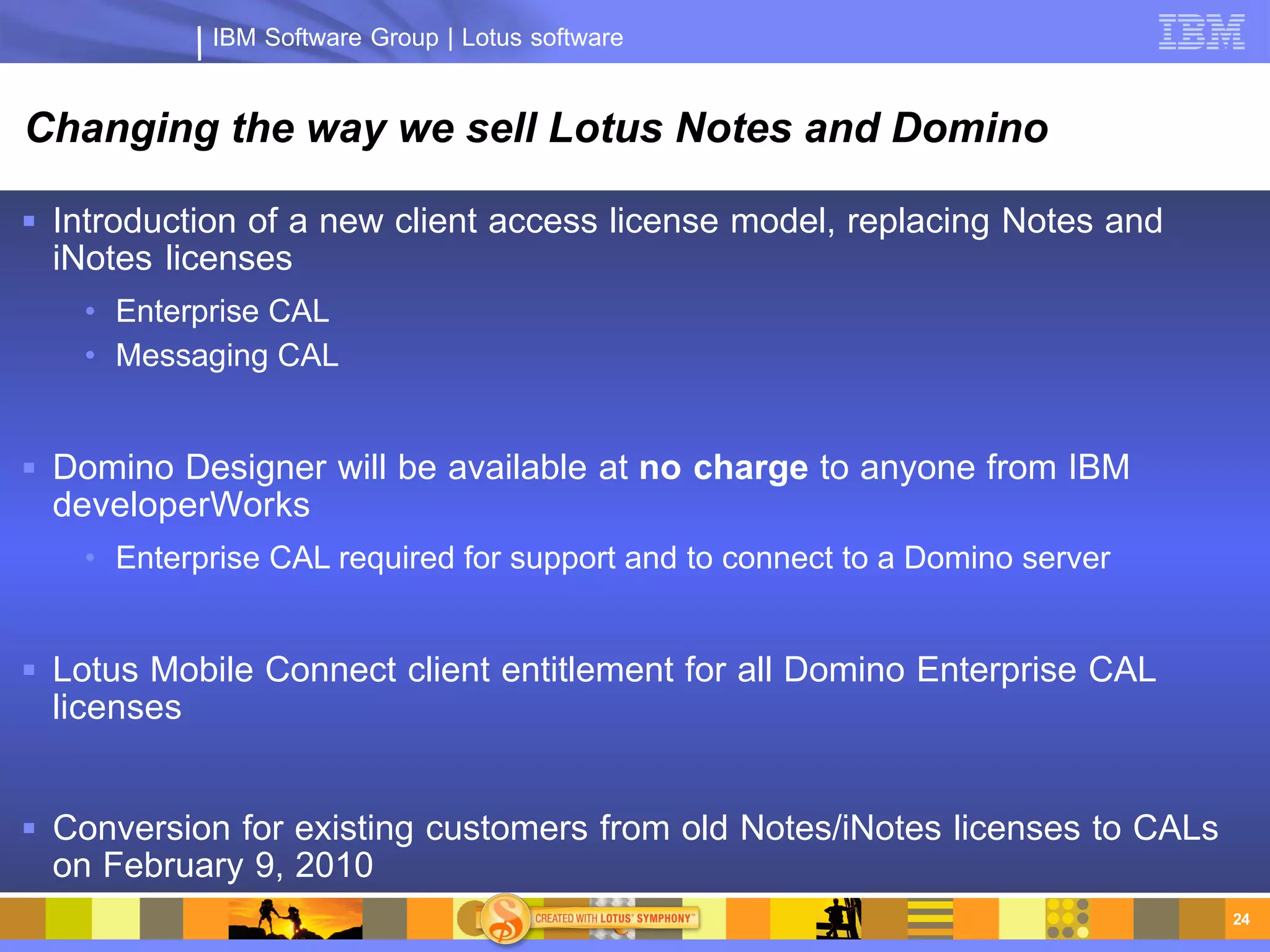 IBM Software Group | Lotus software


Changing the way we sell Lotus Notes and Domino

 Introduction of a new client access license model, replacing Notes and
  iNotes licenses
    • Enterprise CAL
    • Messaging CAL


 Domino Designer will be available at no charge to anyone from IBM
  developerWorks
    • Enterprise CAL required for support and to connect to a Domino server


 Lotus Mobile Connect client entitlement for all Domino Enterprise CAL
  licenses


 Conversion for existing customers from old Notes/iNotes licenses to CALs
  on February 9, 2010
                                                                              24
 