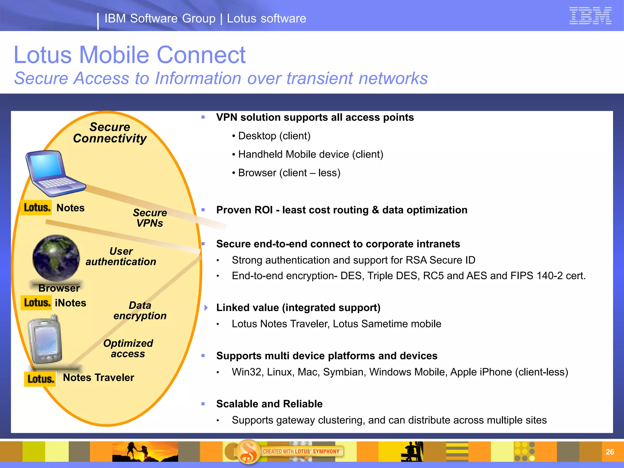 IBM Software Group | Lotus software


Lotus Mobile Connect
Secure Access to Information over transient networks

                                    VPN solution supports all access points
           Secure
         Connectivity                    • Desktop (client)
                                         • Handheld Mobile device (client)
                                         • Browser (client – less)


      Notes            Secure       Proven ROI - least cost routing & data optimization
                        VPNs

                                    Secure end-to-end connect to corporate intranets
                  User
              authentication         ●   Strong authentication and support for RSA Secure ID
                                     ●   End-to-end encryption- DES, Triple DES, RC5 and AES and FIPS 140-2 cert.
   Browser
      iNotes          Data        Linked value (integrated support)
                   encryption
                                     ●   Lotus Notes Traveler, Lotus Sametime mobile
                 Optimized
                  access            Supports multi device platforms and devices
                                     ●   Win32, Linux, Mac, Symbian, Windows Mobile, Apple iPhone (client-less)
       Notes Traveler

                                    Scalable and Reliable
                                     ●   Supports gateway clustering, and can distribute across multiple sites

                                                                                                                    26
 