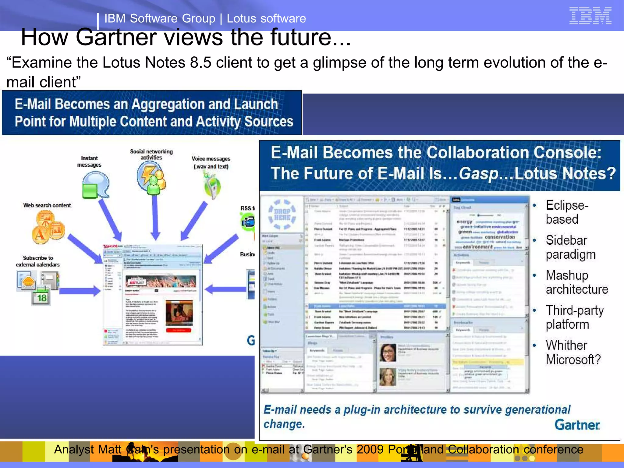 IBM Software Group | Lotus software
  How Gartner views the future...
“Examine the Lotus Notes 8.5 client to get a glimpse of the long term evolution of the e-
mail client”




       Analyst Matt Cain's presentation on e-mail at Gartner's 2009 Portal and Collaboration conference
 