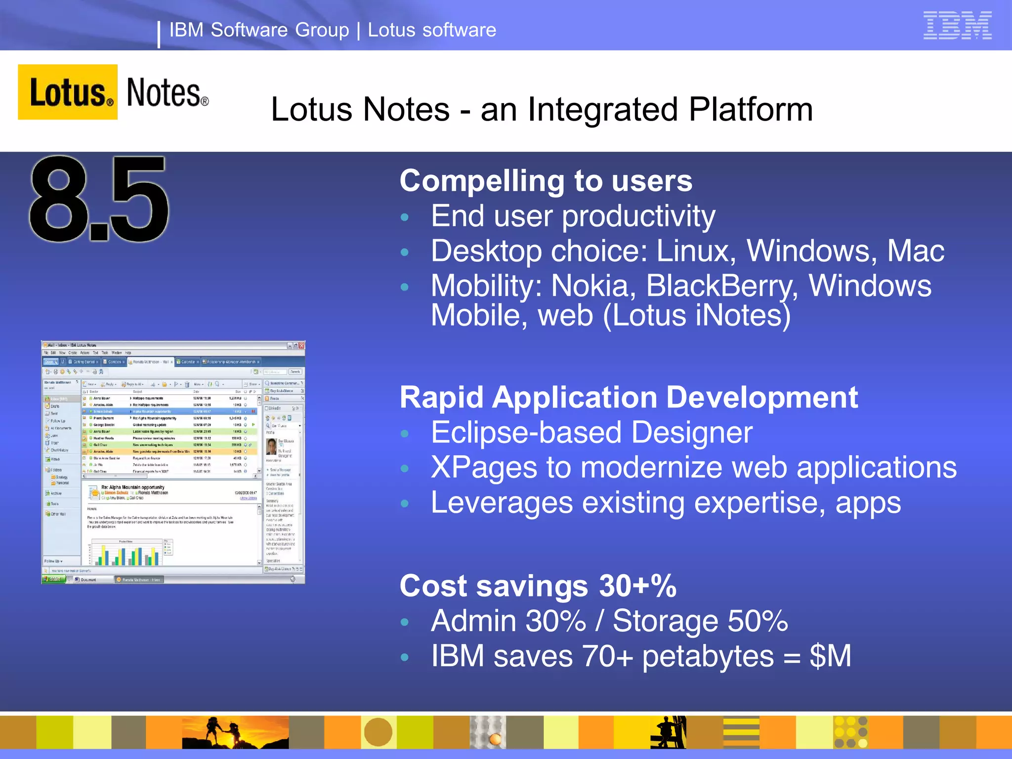 IBM Software Group | Lotus software



          Lotus Notes - an Integrated Platform

                        Compelling to users
                        • End user productivity
                        • Desktop choice: Linux, Windows, Mac
                        • Mobility: Nokia, BlackBerry, Windows
                          Mobile, web (Lotus iNotes)

                        Rapid Application Development
                        • Eclipse-based Designer
                        • XPages to modernize web applications
                        • Leverages existing expertise, apps

                        Cost savings 30+%
                        • Admin 30% / Storage 50%
                        • IBM saves 70+ petabytes = $M
 