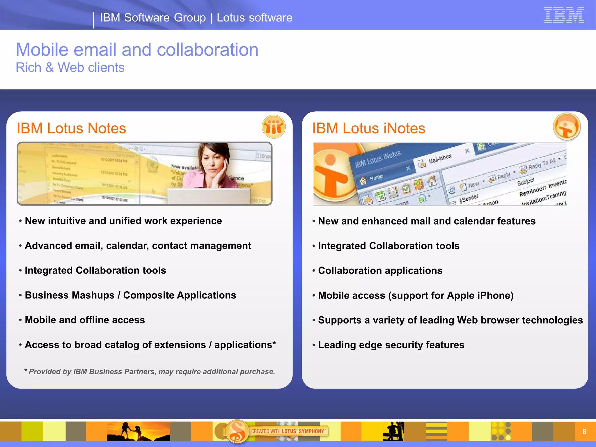 IBM Software Group | Lotus software

Mobile email and collaboration
Rich & Web clients



IBM Lotus Notes                                                          IBM Lotus iNotes




• New intuitive and unified work experience                              • New and enhanced mail and calendar features

• Advanced email, calendar, contact management                           • Integrated Collaboration tools

• Integrated Collaboration tools                                         • Collaboration applications

• Business Mashups / Composite Applications                              • Mobile access (support for Apple iPhone)

• Mobile and offline access                                              • Supports a variety of leading Web browser technologies

• Access to broad catalog of extensions / applications*                  • Leading edge security features

 * Provided by IBM Business Partners, may require additional purchase.




                                                                                                                                8
 