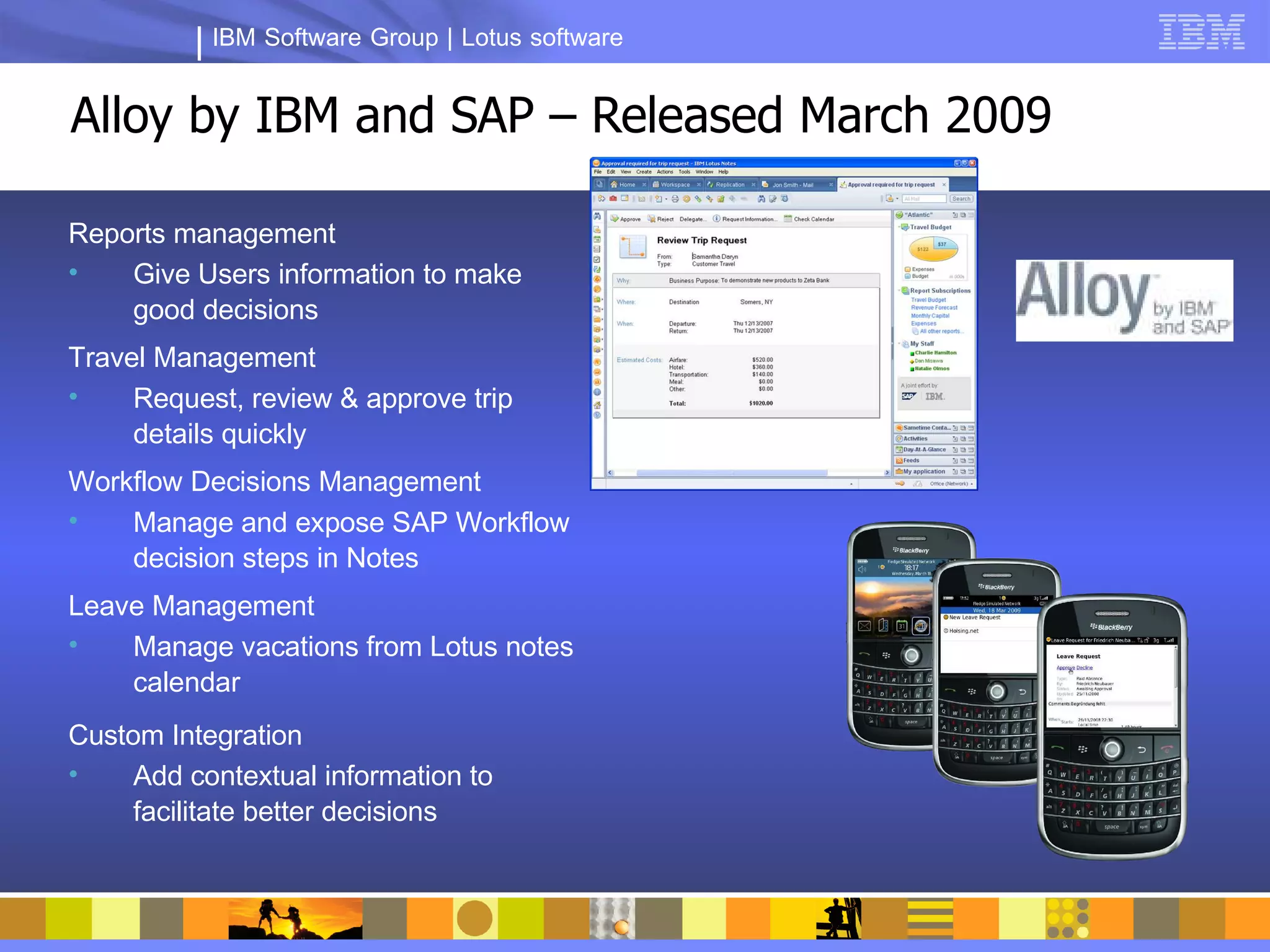 IBM Software Group | Lotus software


Alloy by IBM and SAP – Released March 2009

Reports management
•   Give Users information to make
    good decisions
Travel Management
•    Request, review & approve trip
     details quickly
Workflow Decisions Management
•   Manage and expose SAP Workflow
    decision steps in Notes
Leave Management
•   Manage vacations from Lotus notes
    calendar
Custom Integration
•    Add contextual information to
     facilitate better decisions
 