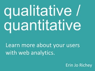 qualitative / quantitative Learn more about your users with web analytics. Erin Jo Richey 
