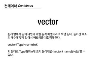컨테이너 Containers
vector
쉽게 말해서 임의 타입에 대한 동적 배열이라고 보면 된다. 들어간 요소
의 개수에 맞게 알아서 메모리를 재할당해준다.
vector<Type> name(n);
의 형태로 Type형의 n개 크기 동적배열(vector) name을 생성할 수
있다.
 