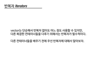 반복자 Iterators
vector는 단순해서 반복자 없이도 어느 정도 사용할 수 있지만,
다른 복잡한 컨테이너들을 다루기 위해서는 반복자가 필수적이다.
다른 컨테이너들을 배우기 전에 우선 반복자에 대해서 알아보자.
 