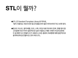STL이 뭘까?
◆STL 은 Standard Template Library의 약자로,
‘많이 사용되는 자료구조와 알고리즘을 모아 놓은 라이브러리’라고 보면 된다.
◆링크드 리스트, 동적 배열, 트리, 스택, 큐 등 자료구조부터 검색, 정렬 등의 알
고리즘에 이르기까지 일반적으로 널리 이용되고 매번 구현이 비슷비슷한데
이 걸 매번 다시 만들어 쓰기 귀찮으니 모든 종류의 자료형에 대해 일반적으로
동작하도록 잘 만들어 둔 것이 바로 STL.
 