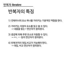 반복자 Iterators
반복자의 특징
1) 컨테이너의 요소 하나를 가리키는 기본적인 역할을 한다.
2) 가리키는 지점의 요소를 읽고 쓸 수 있다.
→ 내용을 읽는 * 연산자가 정의된다.
3) 증감에 의해 주변 요소로 이동할 수 있다.
→ ++, -- 등의 연산자가 정의된다.
4) 반복자끼리 대입,비교가 가능해야 한다.
→ 대입, 비교 연산자가 정의된다.
 