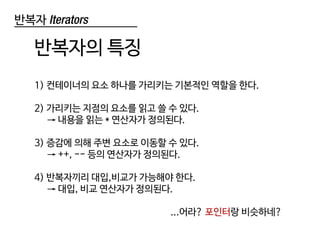 반복자 Iterators
반복자의 특징
1) 컨테이너의 요소 하나를 가리키는 기본적인 역할을 한다.
2) 가리키는 지점의 요소를 읽고 쓸 수 있다.
→ 내용을 읽는 * 연산자가 정의된다.
3) 증감에 의해 주변 요소로 이동할 수 있다.
→ ++, -- 등의 연산자가 정의된다.
4) 반복자끼리 대입,비교가 가능해야 한다.
→ 대입, 비교 연산자가 정의된다.
...어라? 포인터랑 비슷하네?
 