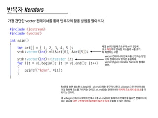 반복자 Iterators
가장 간단한 vector 컨테이너를 통해 반복자의 활용 방법을 알아보자
배열 ari의 0번째 요소부터 ari의 5번째
요소 직전까지 연속한 요소들로 vi를 초기
화 하겠다는 구문
vector 컨테이너의 반복자를 선언하는 방법.
기타 컨테이너도 방식은 동일하다.
vector<Type>::iterator Name;의 형태로
선언.
for문을 보면 생소한 vi.begin() , vi.end()라는 문구가 나온다. vi.begin()은 컨테이너의
가장 첫번째 요소를 가리키는 것이고, vi.end()는 컨테이너의 마지막 요소의 다음 요소를 가
리키는 것이다.
즉 vi.begin()에서 시작하여 반복자 it를 vi.end()가 될 때까지 반복문을 돌리면 컨테이너의
모든 요소를 내부 구현 방식에 상관없이 일관성 있게 순회할 수 있는 것이다.
 