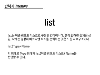 반복자 Iterators
list
list는 이중 링크드 리스트로 구현된 컨테이너다. 흔히 알려진 것처럼 삽
입, 삭제는 굉장히 빠르지만 요소를 순회하는 것은 느린 자료구조이다.
list<Type> Name;
의 형태로 Type 형태의 list(이중 링크드 리스트) Name을
선언할 수 있다.
 