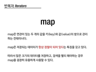 반복자 Iterators
map
map은 연관이 있는 두 개의 값을 키(key)와 값(value)의 쌍으로 관리
하는 컨테이너다.
map은 저장되는 데이터가 항상 정렬이 되어 있다는 특징을 갖고 있다.
따라서 많은 크기의 데이터를 저장하고, 검색을 빨리 해야하는 경우
map을 굉장히 유용하게 사용할 수 있다.
 