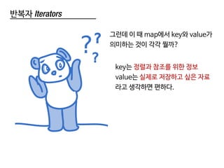 반복자 Iterators
key는 정렬과 참조를 위한 정보
value는 실제로 저장하고 싶은 자료
라고 생각하면 편하다.
그런데 이 때 map에서 key와 value가
의미하는 것이 각각 뭘까?
 
