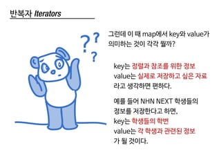 반복자 Iterators
key는 정렬과 참조를 위한 정보
value는 실제로 저장하고 싶은 자료
라고 생각하면 편하다.
예를 들어 NHN NEXT 학생들의
정보를 저장한다고 하면,
key는 학생들의 학번
value는 각 학생과 관련된 정보
가 될 것이다.
그런데 이 때 map에서 key와 value가
의미하는 것이 각각 뭘까?
 
