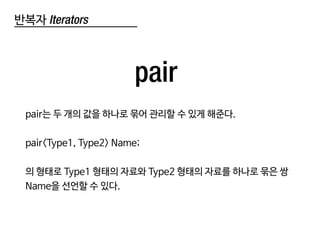 반복자 Iterators
pair
pair는 두 개의 값을 하나로 묶어 관리할 수 있게 해준다.
pair<Type1, Type2> Name;
의 형태로 Type1 형태의 자료와 Type2 형태의 자료를 하나로 묶은 쌍
Name을 선언할 수 있다.
 