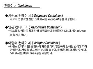 컨테이너 Containers
◆시퀀스 컨테이너 ( Sequence Container )
-자료의 선형적인 집합. STL에서는 vector, list 등을 제공한다.
◆연관 컨테이너 ( Associative Container )
-자료를 일정한 규칙에 따라 조직화하여 관리한다. STL에서는 set,map
등을 제공한다.
◆어댑터 컨테이너 ( Adapter Container )
-시퀀스 컨테이너를 변형하여 자료를 미리 일정하게 정해진 방식에 따라
관리한다. 자료를 넣고 빼는 순서를 외부에서 마음대로 조작할 수 없다.
STL에서는 stack, queue등을 제공한다.
 