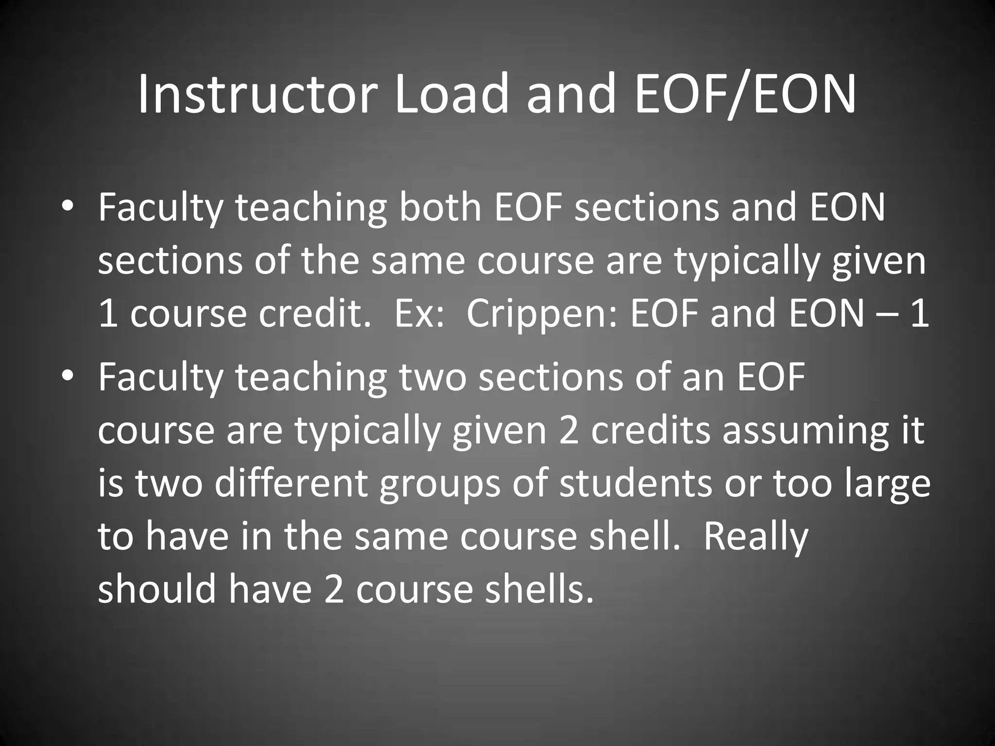 Instructor Load and EOF/EON
• Faculty teaching both EOF sections and EON
  sections of the same course are typically given
  1 course credit. Ex: Crippen: EOF and EON – 1
• Faculty teaching two sections of an EOF
  course are typically given 2 credits assuming it
  is two different groups of students or too large
  to have in the same course shell. Really
  should have 2 course shells.
 