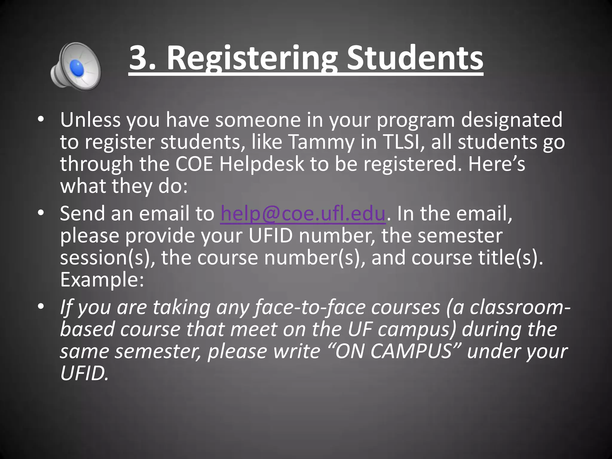 3. Registering Students
• Unless you have someone in your program designated
  to register students, like Tammy in TLSI, all students go
  through the COE Helpdesk to be registered. Here’s
  what they do:
• Send an email to help@coe.ufl.edu. In the email,
  please provide your UFID number, the semester
  session(s), the course number(s), and course title(s).
  Example:
• If you are taking any face-to-face courses (a classroom-
  based course that meet on the UF campus) during the
  same semester, please write “ON CAMPUS” under your
  UFID.
 