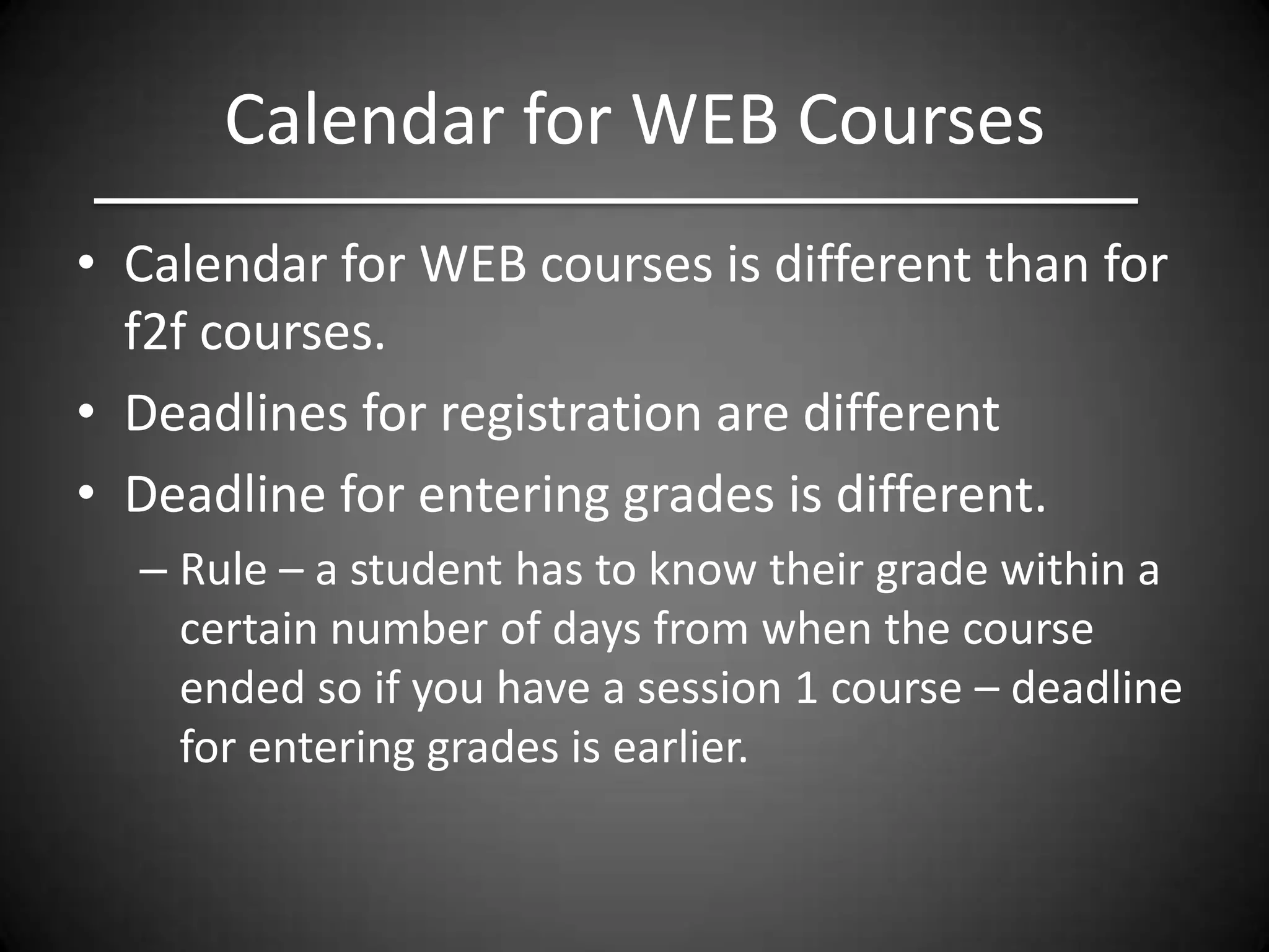 Calendar for WEB Courses
• Calendar for WEB courses is different than for
  f2f courses.
• Deadlines for registration are different
• Deadline for entering grades is different.
  – Rule – a student has to know their grade within a
    certain number of days from when the course
    ended so if you have a session 1 course – deadline
    for entering grades is earlier.
 
