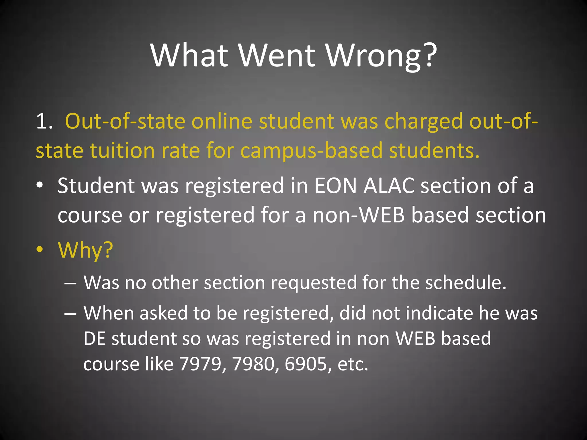 What Went Wrong?
1. Out-of-state online student was charged out-of-
state tuition rate for campus-based students.
• Student was registered in EON ALAC section of a
  course or registered for a non-WEB based section
• Why?
  – Was no other section requested for the schedule.
  – When asked to be registered, did not indicate he was
    DE student so was registered in non WEB based
    course like 7979, 7980, 6905, etc.
 