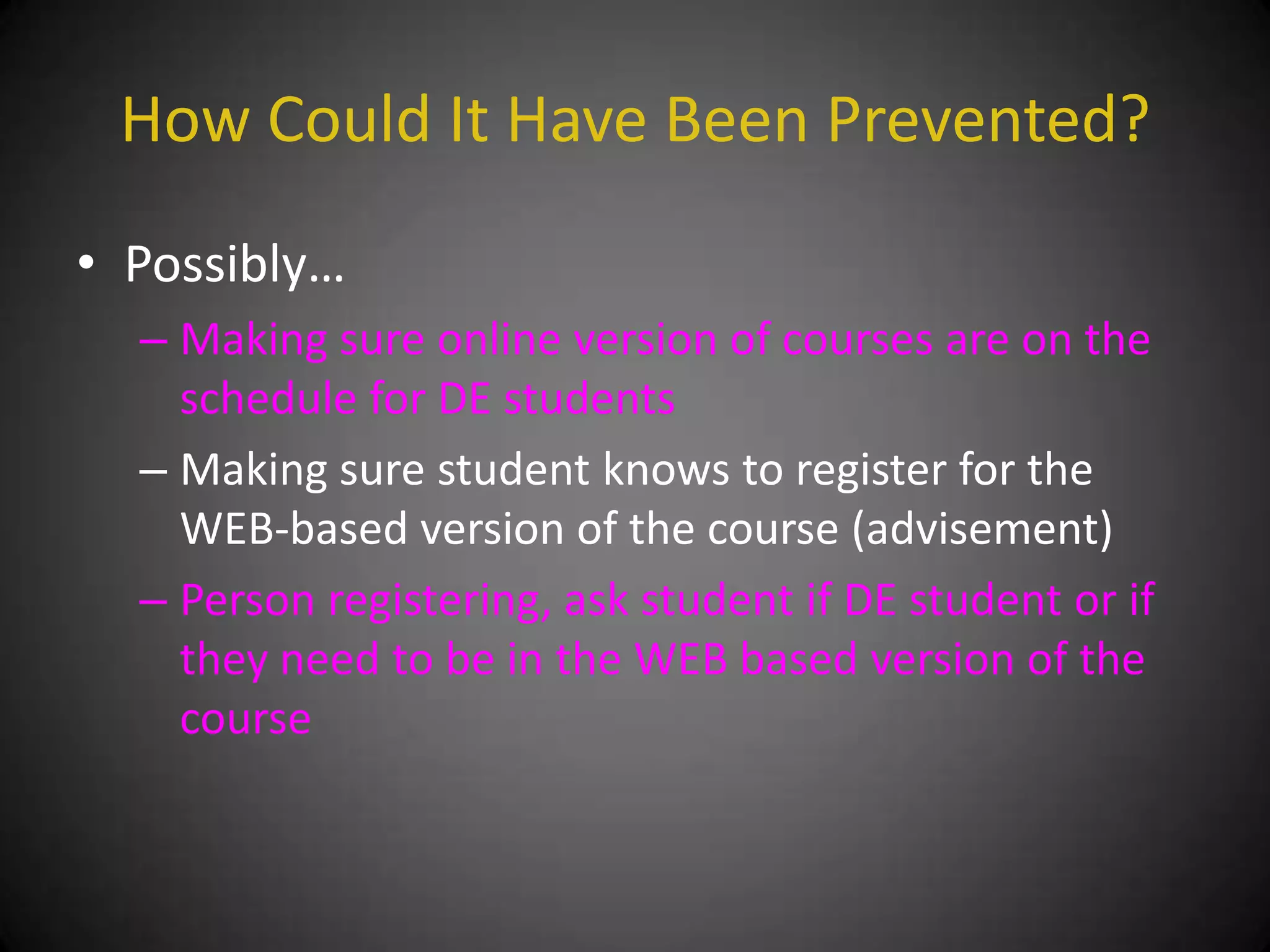 How Could It Have Been Prevented?
• Possibly…
  – Making sure online version of courses are on the
    schedule for DE students
  – Making sure student knows to register for the
    WEB-based version of the course (advisement)
  – Person registering, ask student if DE student or if
    they need to be in the WEB based version of the
    course
 