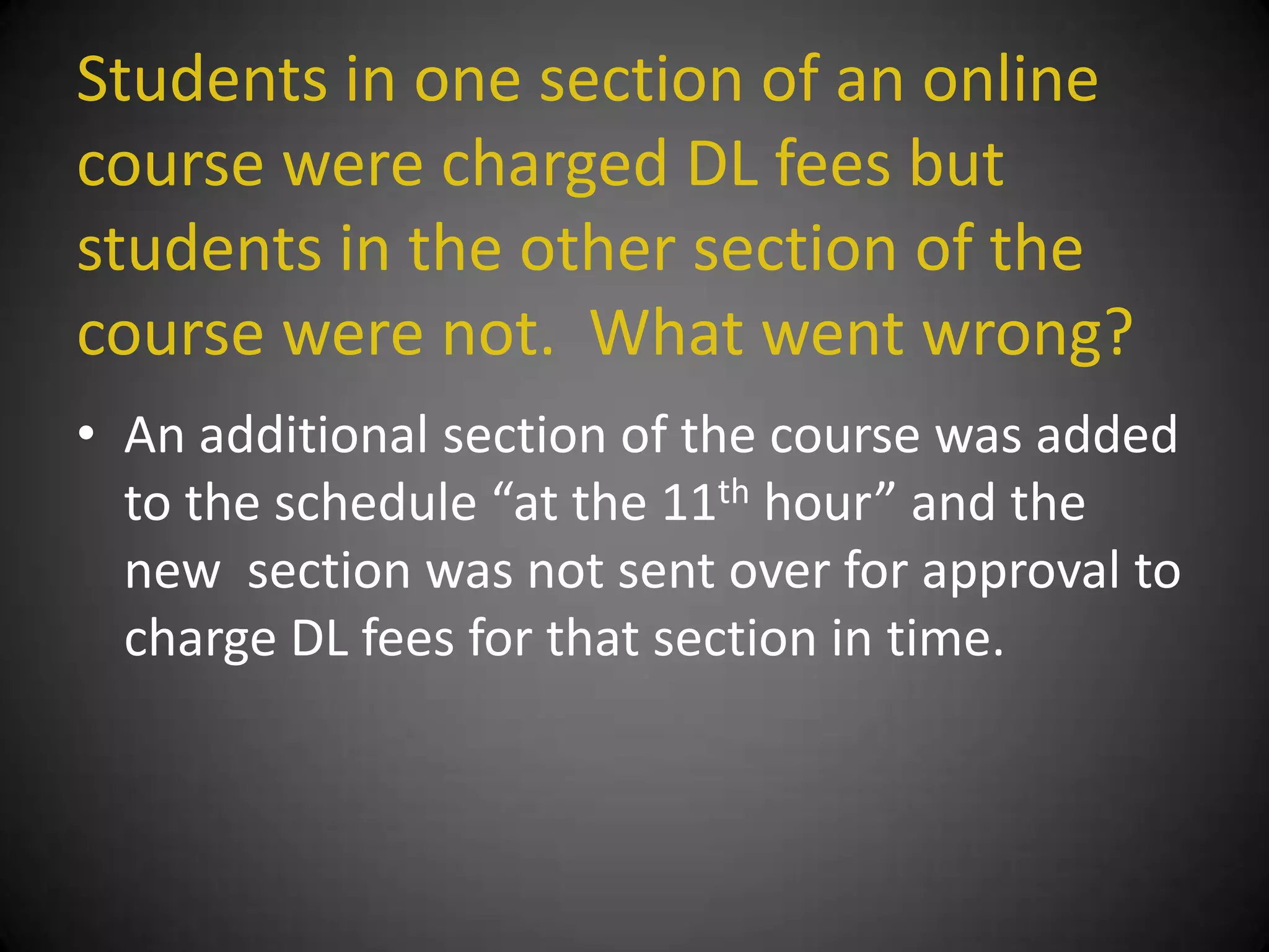 Students in one section of an online
course were charged DL fees but
students in the other section of the
course were not. What went wrong?
• An additional section of the course was added
  to the schedule “at the 11th hour” and the
  new section was not sent over for approval to
  charge DL fees for that section in time.
 