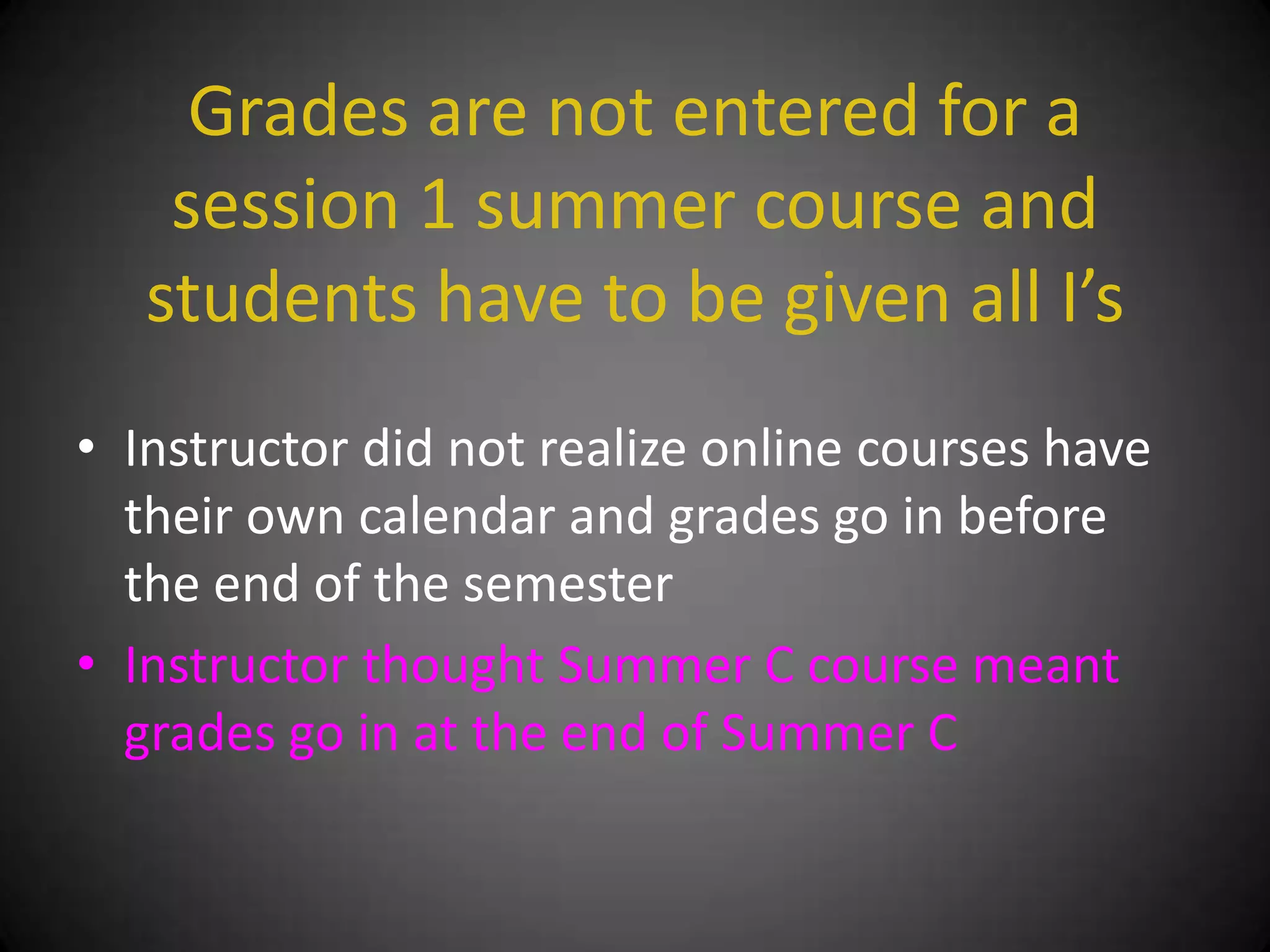 Grades are not entered for a
    session 1 summer course and
   students have to be given all I’s
• Instructor did not realize online courses have
  their own calendar and grades go in before
  the end of the semester
• Instructor thought Summer C course meant
  grades go in at the end of Summer C
 