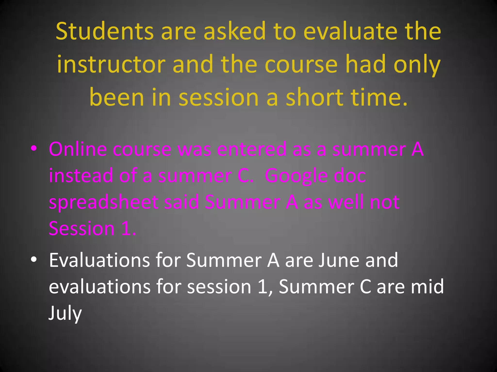 Students are asked to evaluate the
  instructor and the course had only
     been in session a short time.
• Online course was entered as a summer A
  instead of a summer C. Google doc
  spreadsheet said Summer A as well not
  Session 1.
• Evaluations for Summer A are June and
  evaluations for session 1, Summer C are mid
  July
 