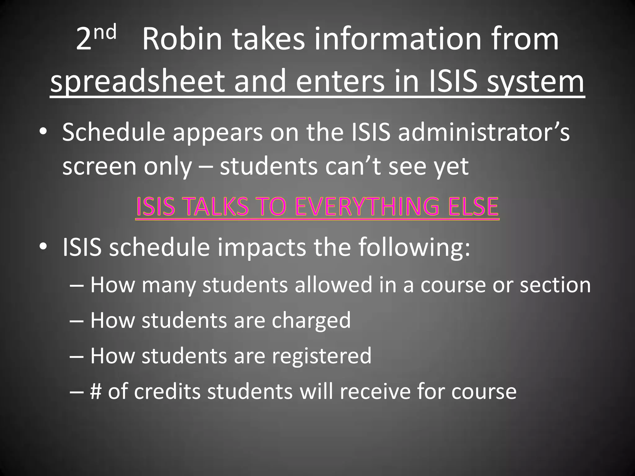 2nd Robin takes information from
 spreadsheet and enters in ISIS system
• Schedule appears on the ISIS administrator’s
  screen only – students can’t see yet

• ISIS schedule impacts the following:
  – How many students allowed in a course or section
  – How students are charged
  – How students are registered
  – # of credits students will receive for course
 