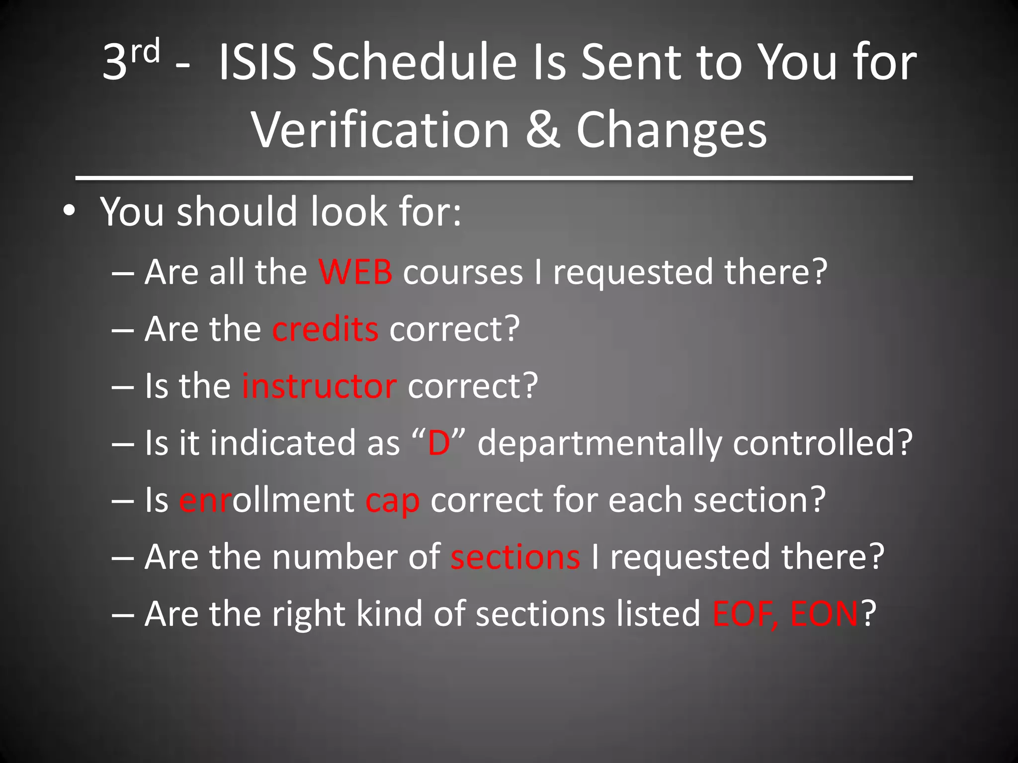 3rd - ISIS Schedule Is Sent to You for
          Verification & Changes
• You should look for:
  – Are all the WEB courses I requested there?
  – Are the credits correct?
  – Is the instructor correct?
  – Is it indicated as “D” departmentally controlled?
  – Is enrollment cap correct for each section?
  – Are the number of sections I requested there?
  – Are the right kind of sections listed EOF, EON?
 