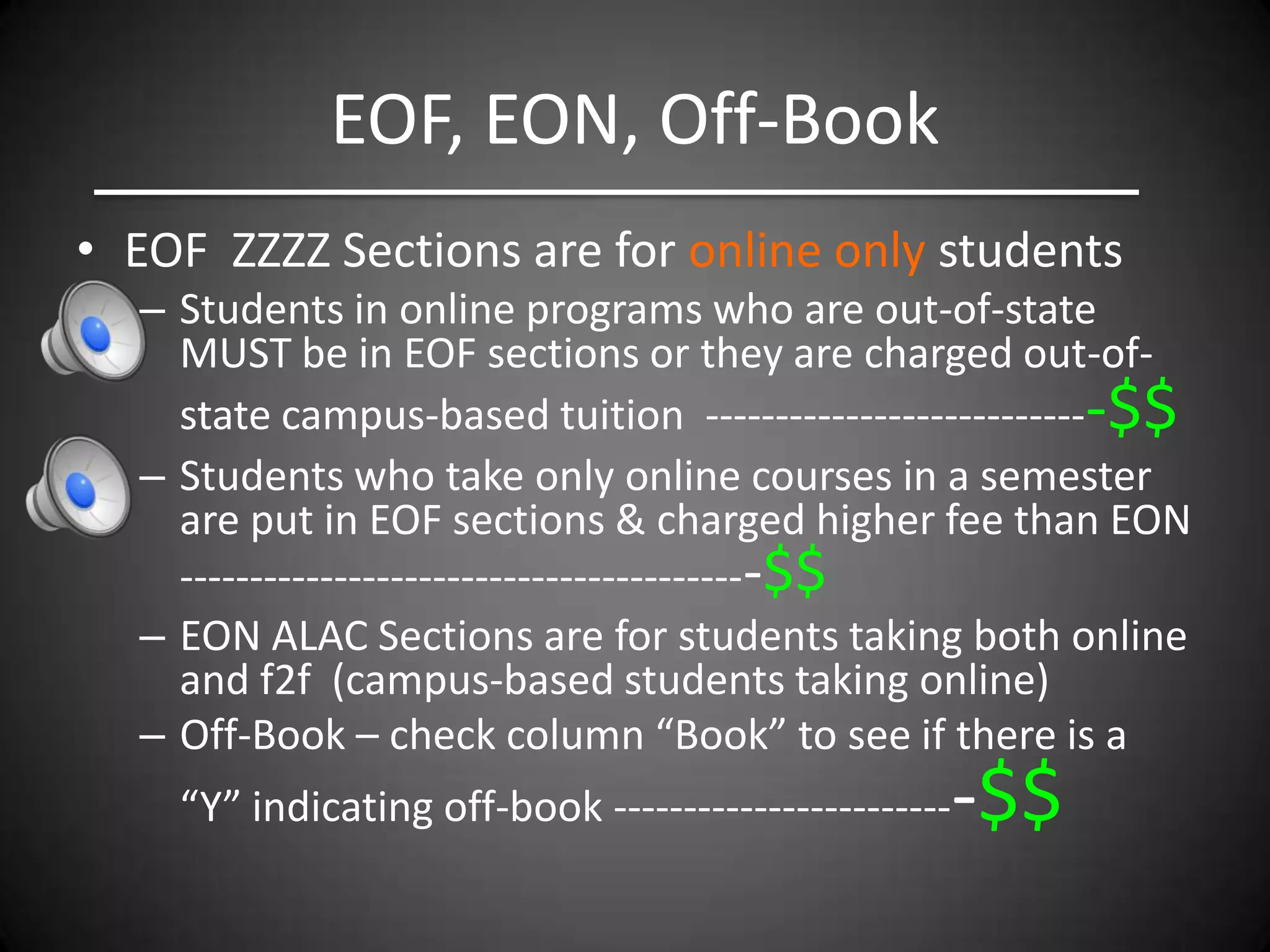 EOF, EON, Off-Book
• EOF ZZZZ Sections are for online only students
  – Students in online programs who are out-of-state
    MUST be in EOF sections or they are charged out-of-
    state campus-based tuition ----------------------------$$
  – Students who take only online courses in a semester
    are put in EOF sections & charged higher fee than EON
    -----------------------------------------$$
  – EON ALAC Sections are for students taking both online
    and f2f (campus-based students taking online)
  – Off-Book – check column “Book” to see if there is a
    “Y” indicating off-book ------------------------   -$$
 