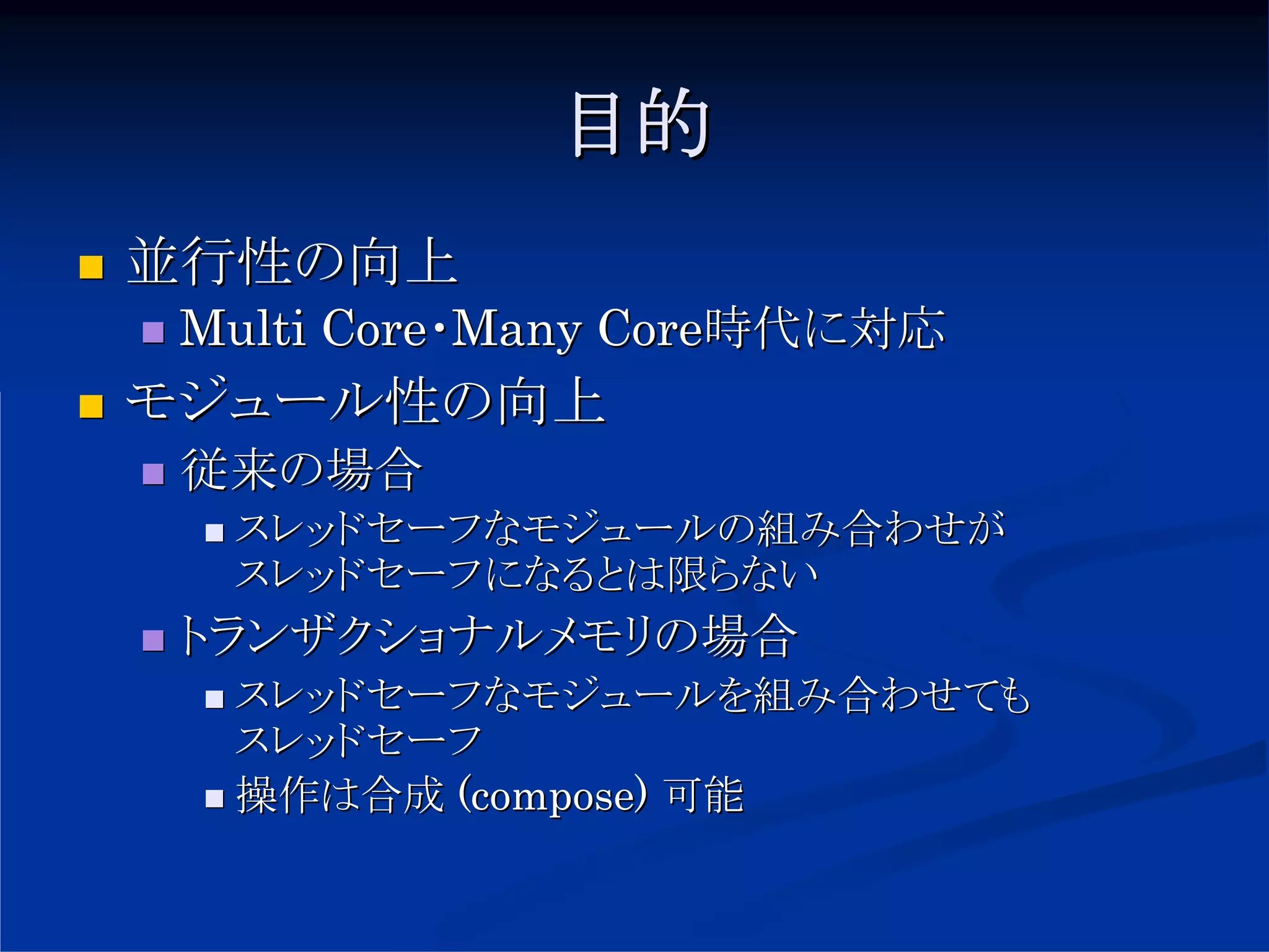 目的
並行性の向上
 Multi Core・Many Core時代に対応
モジュール性の向上
 従来の場合
  スレッドセーフなモジュールの組み合わせが
  スレッドセーフになるとは限らない
 トランザクショナルメモリの場合
  スレッドセーフなモジュールを組み合わせても
  スレッドセーフ
  操作は合成 (compose) 可能
 