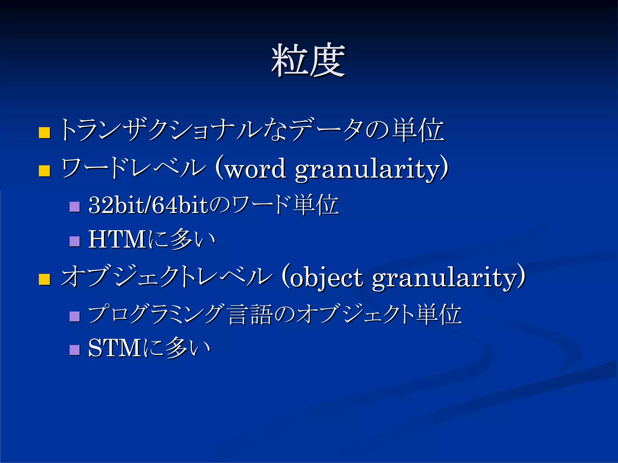 粒度
トランザクショナルなデータの単位
ワードレベル (word granularity)
 32bit/64bitのワード単位
 HTMに多い
オブジェクトレベル (object granularity)
 プログラミング言語のオブジェクト単位
 STMに多い
 