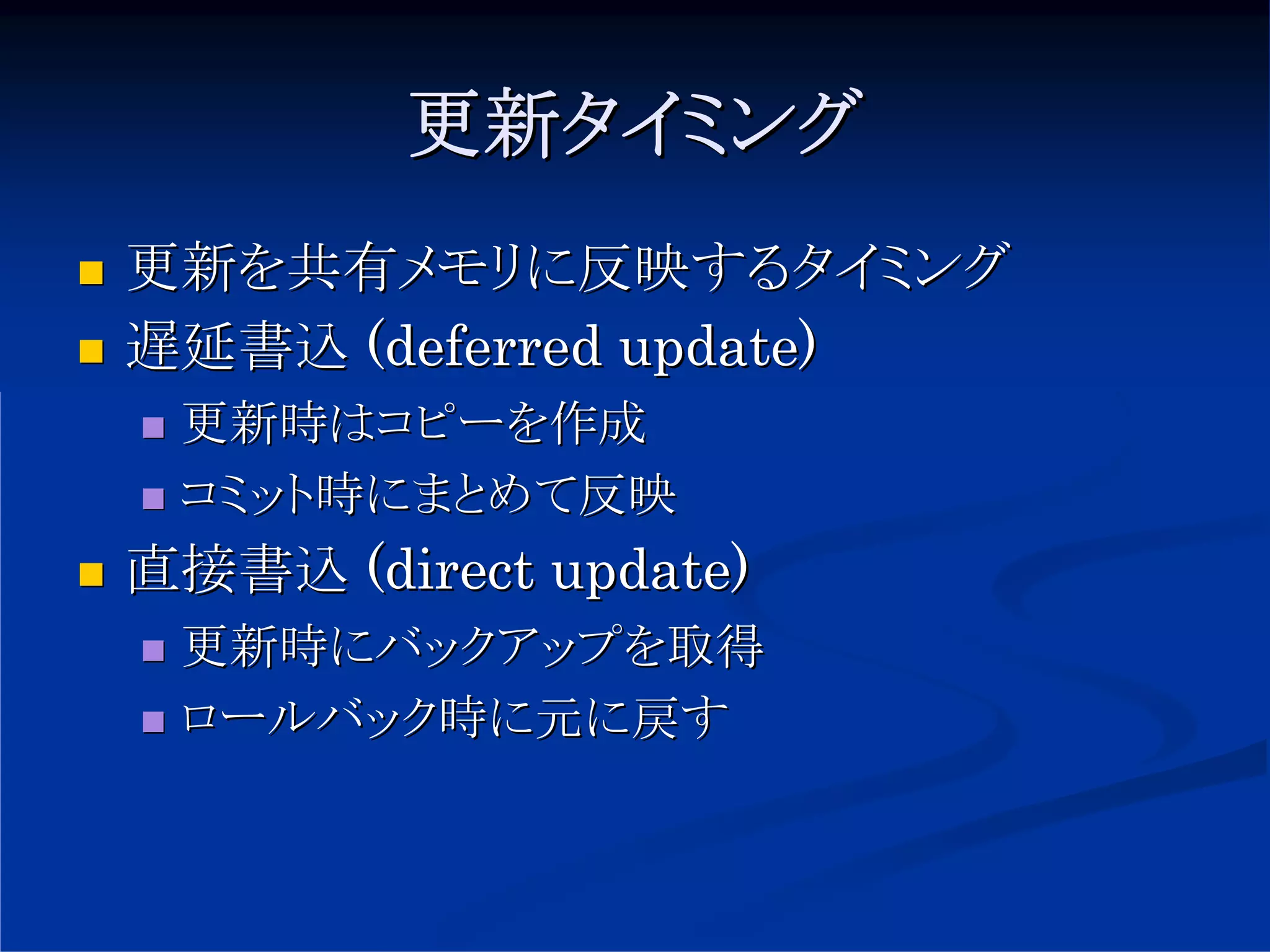 更新タイミング
更新を共有メモリに反映するタイミング
遅延書込 (deferred update)
 更新時はコピーを作成
 コミット時にまとめて反映
直接書込 (direct update)
 更新時にバックアップを取得
 ロールバック時に元に戻す
 