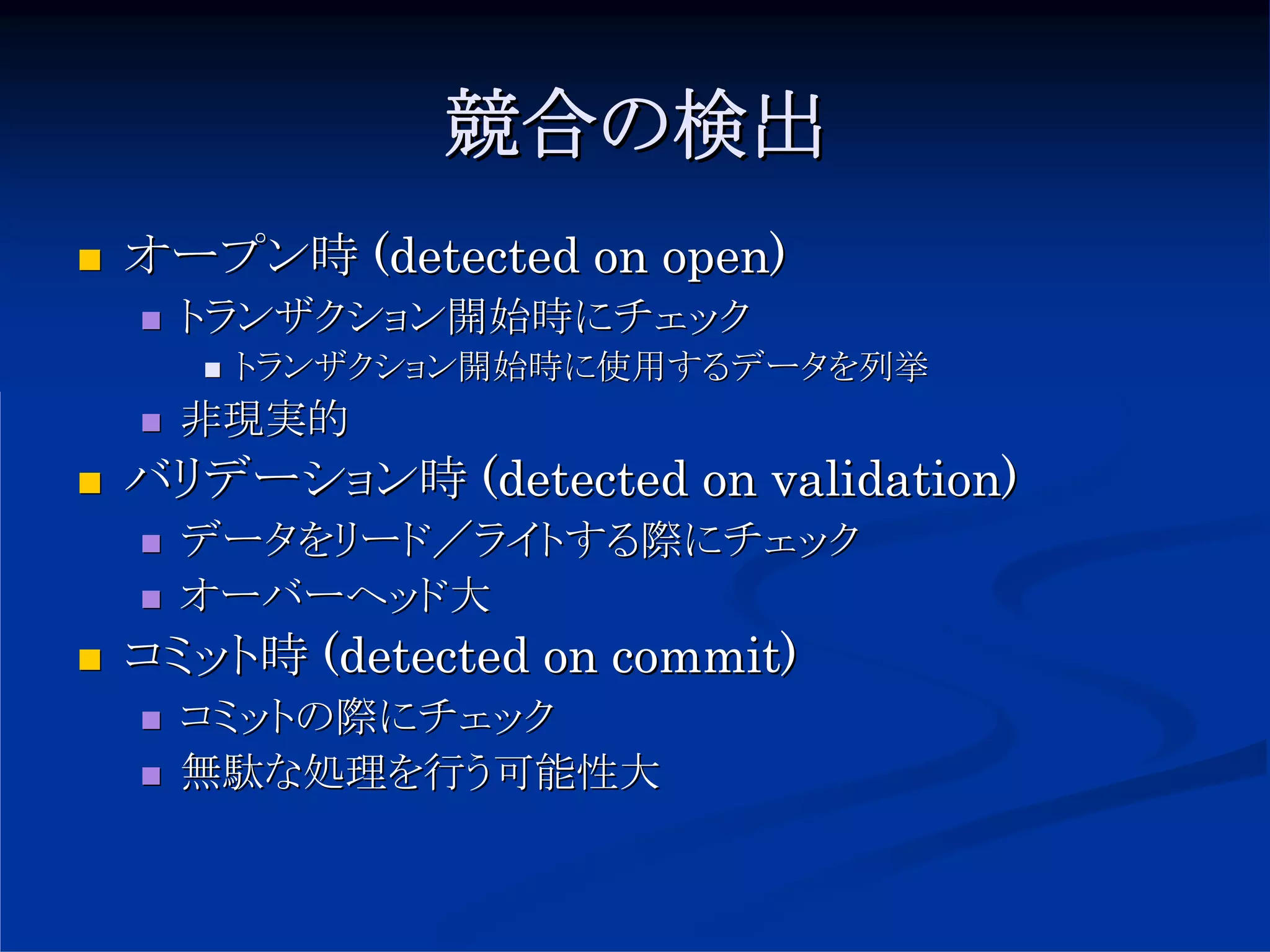 競合の検出
オープン時 (detected on open)
  トランザクション開始時にチェック
    トランザクション開始時に使用するデータを列挙
  非現実的
バリデーション時 (detected on validation)
  データをリード／ライトする際にチェック
  オーバーヘッド大
コミット時 (detected on commit)
  コミットの際にチェック
  無駄な処理を行う可能性大
 