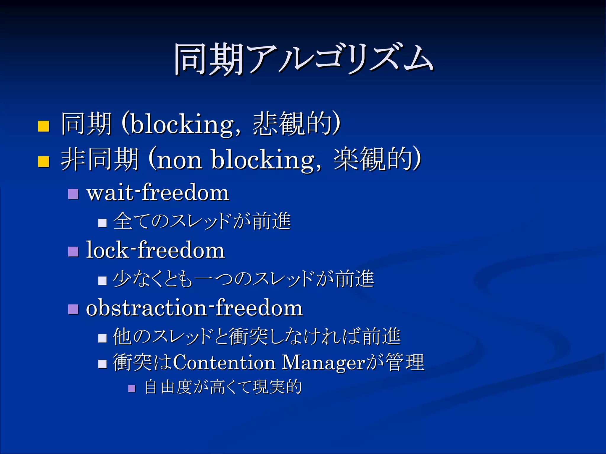 同期アルゴリズム
同期 (blocking，悲観的)
非同期 (non blocking，楽観的)
 wait-freedom
   全てのスレッドが前進
 lock-freedom
   少なくとも一つのスレッドが前進
 obstraction-freedom
   他のスレッドと衝突しなければ前進
   衝突はContention Managerが管理
     自由度が高くて現実的
 