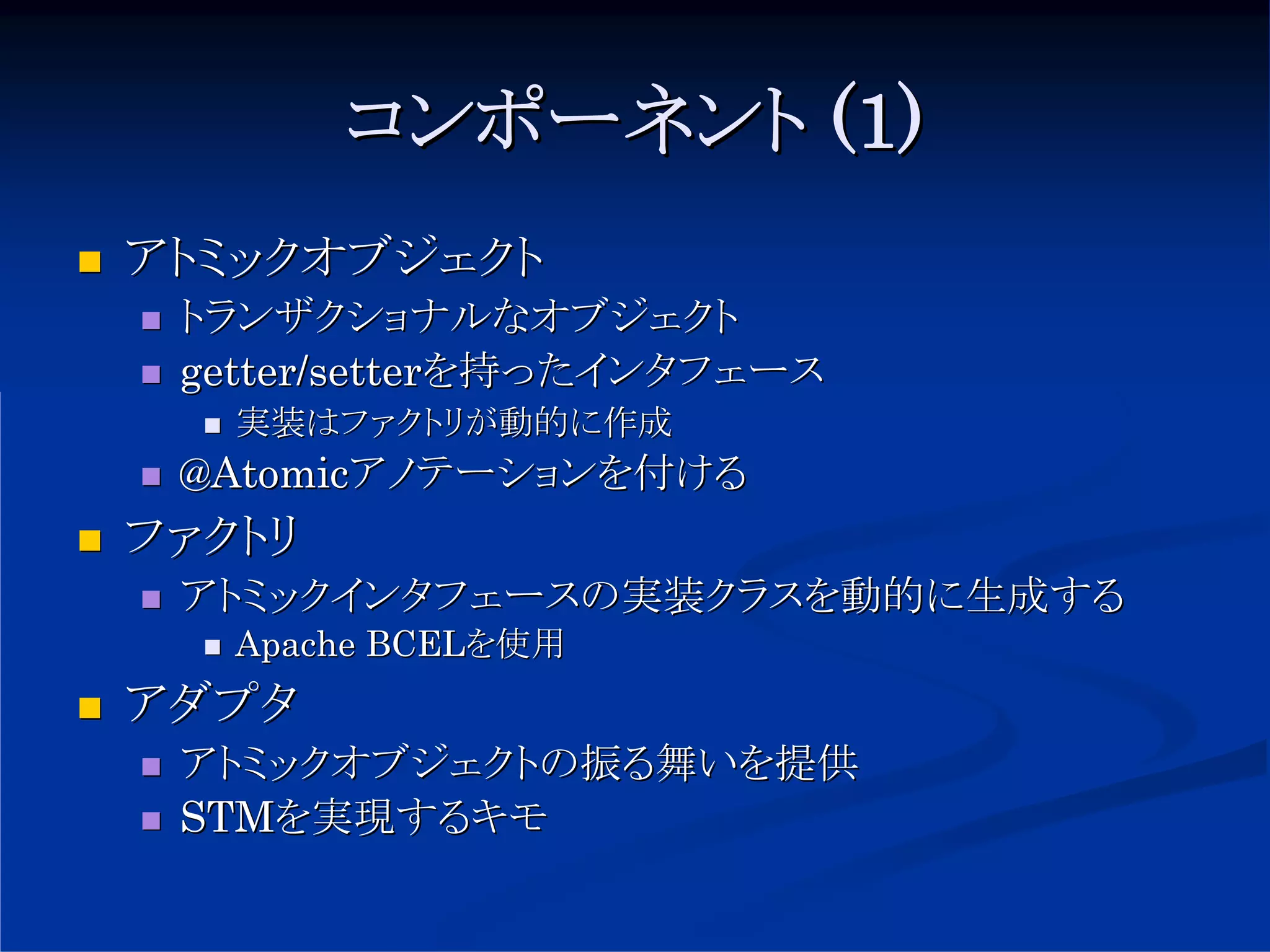 コンポーネント (1)
アトミックオブジェクト
 トランザクショナルなオブジェクト
 getter/setterを持ったインタフェース
   実装はファクトリが動的に作成
 @Atomicアノテーションを付ける
ファクトリ
 アトミックインタフェースの実装クラスを動的に生成する
   Apache BCELを使用
アダプタ
 アトミックオブジェクトの振る舞いを提供
 STMを実現するキモ
 