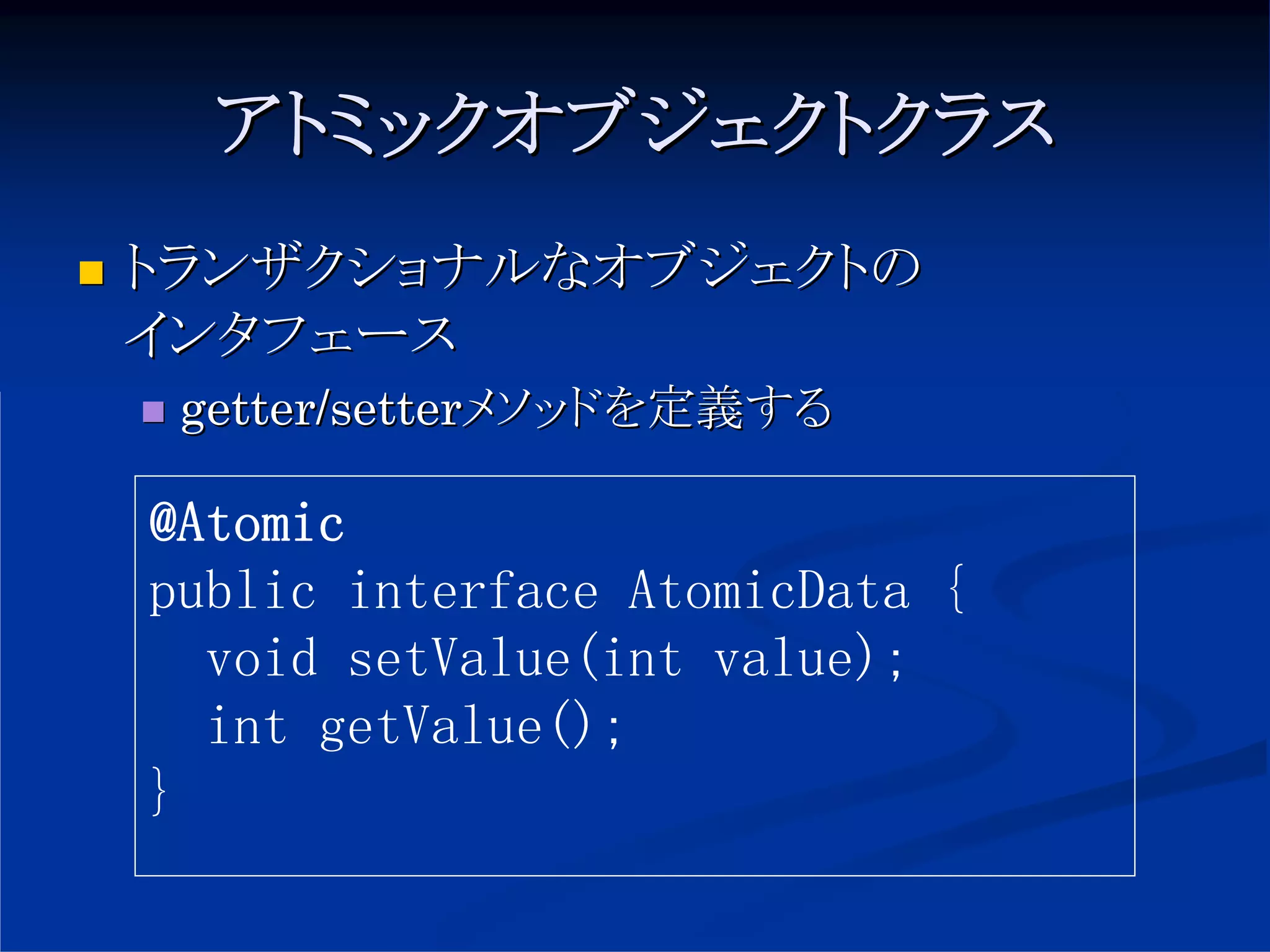 アトミックオブジェクトクラス
トランザクショナルなオブジェクトの
インタフェース
 getter/setterメソッドを定義する

@Atomic
public interface AtomicData {
  void setValue(int value);
  int getValue();
}
 