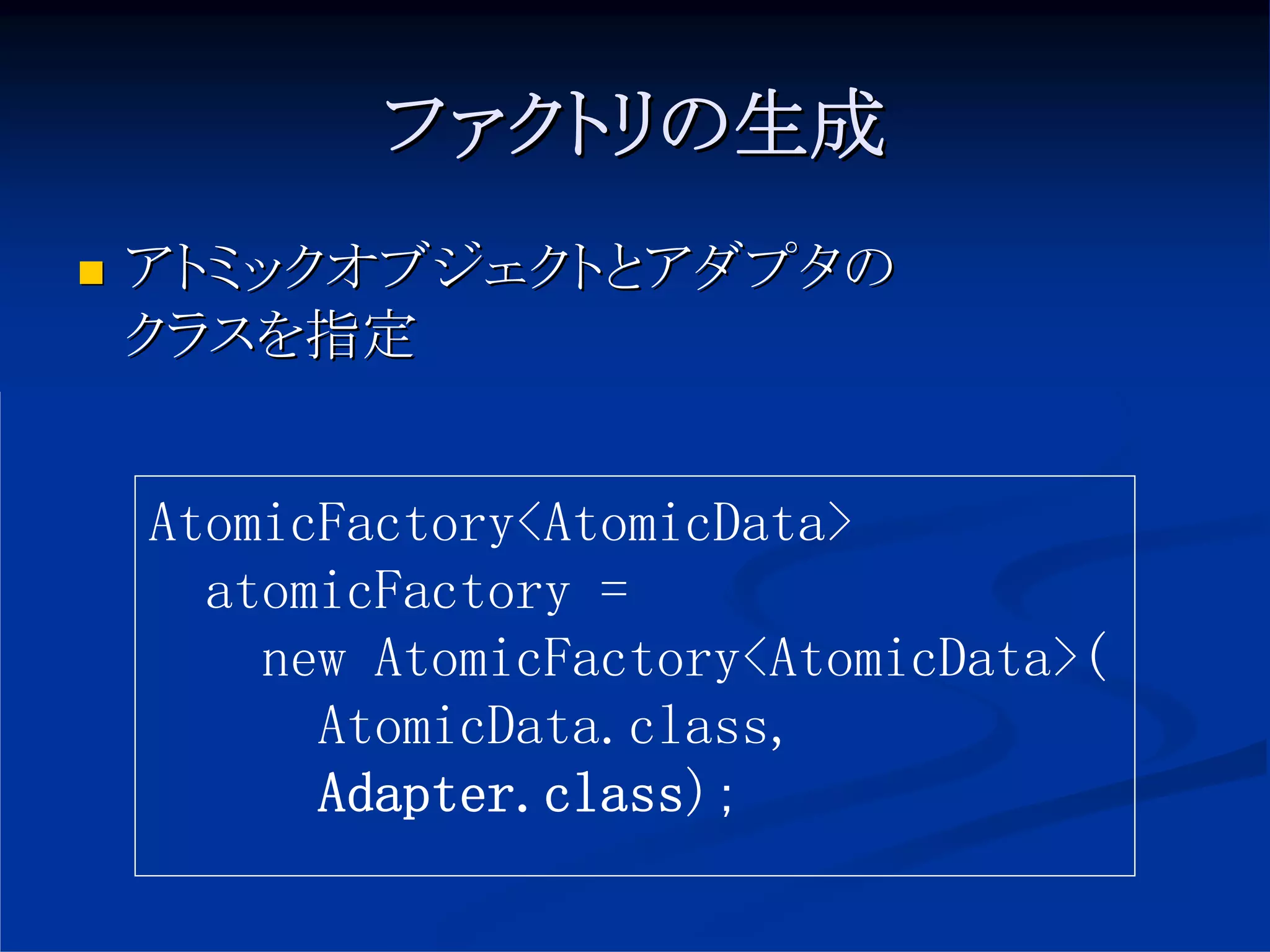 ファクトリの生成
アトミックオブジェクトとアダプタの
クラスを指定


AtomicFactory<AtomicData>
  atomicFactory =
    new AtomicFactory<AtomicData>(
      AtomicData.class,
      Adapter.class);
 