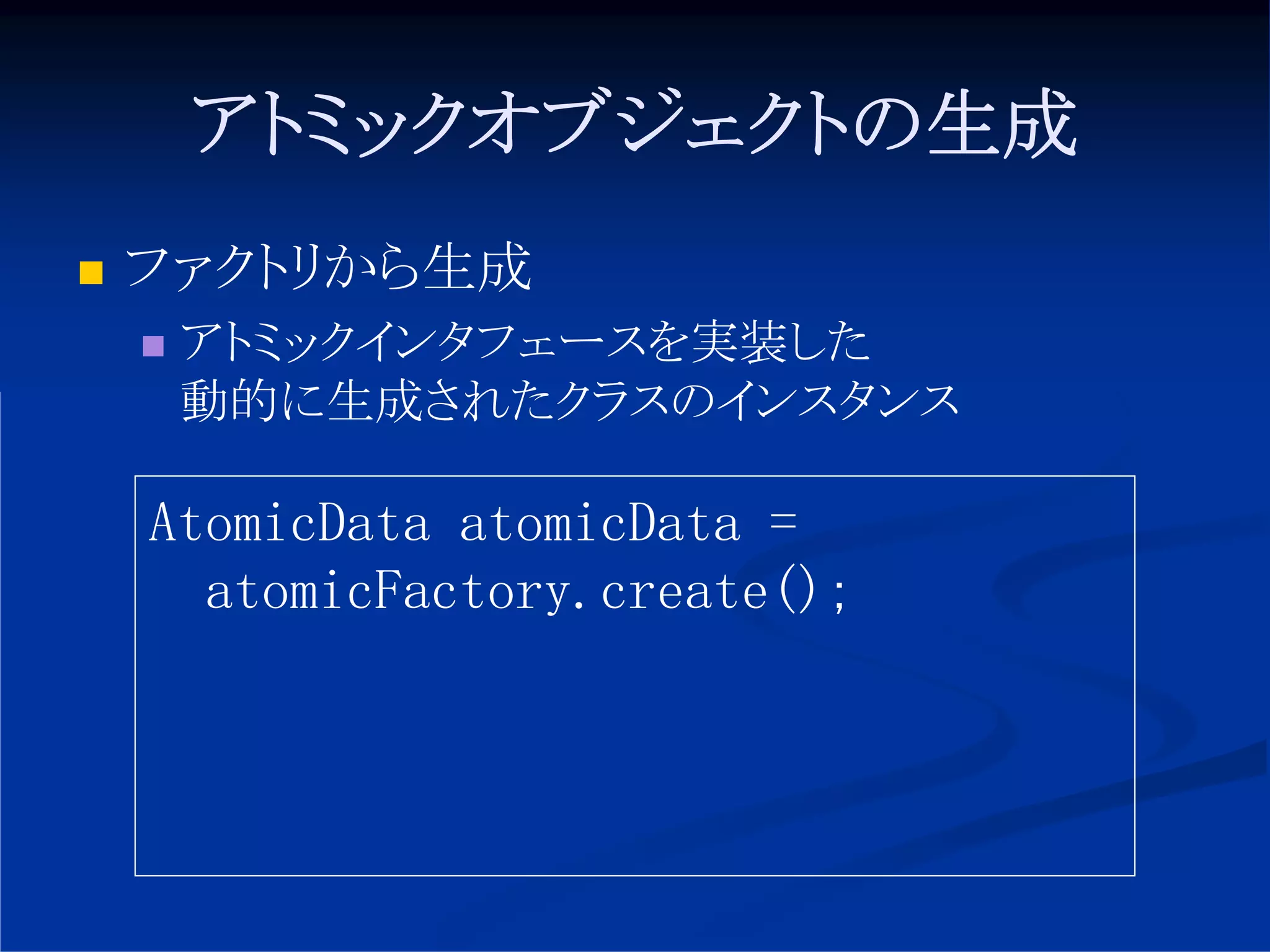 アトミックオブジェクトの生成
ファクトリから生成
 アトミックインタフェースを実装した
 動的に生成されたクラスのインスタンス

AtomicData atomicData =
  atomicFactory.create();
 
