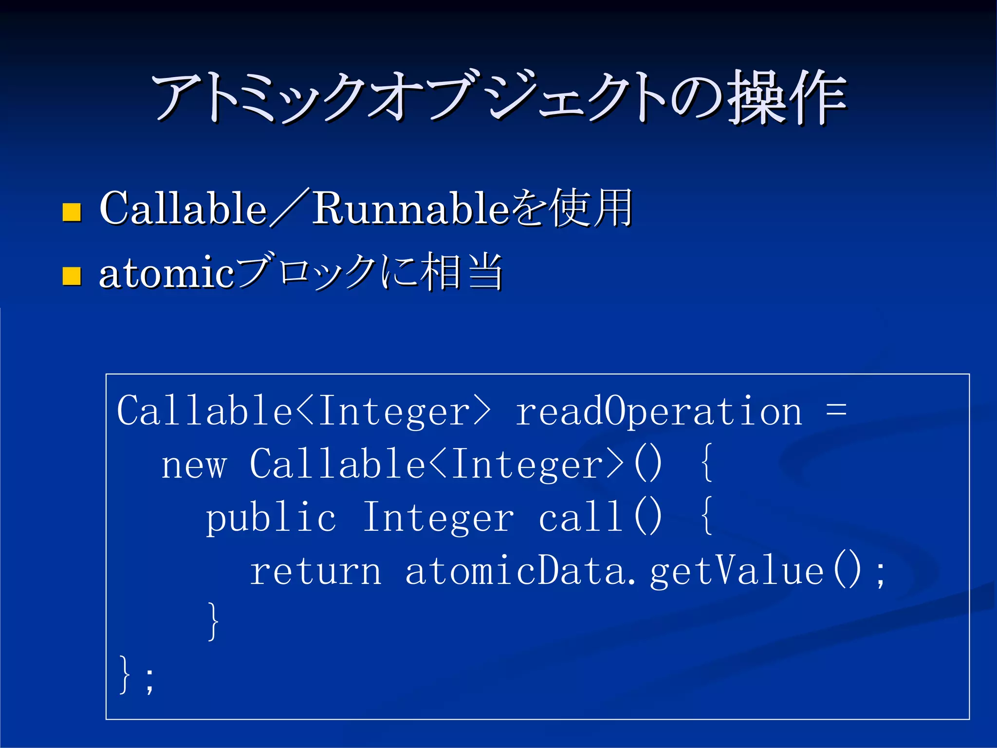 アトミックオブジェクトの操作
Callable／Runnableを使用
atomicブロックに相当


Callable<Integer> readOperation =
   new Callable<Integer>() {
     public Integer call() {
       return atomicData.getValue();
     }
};
 