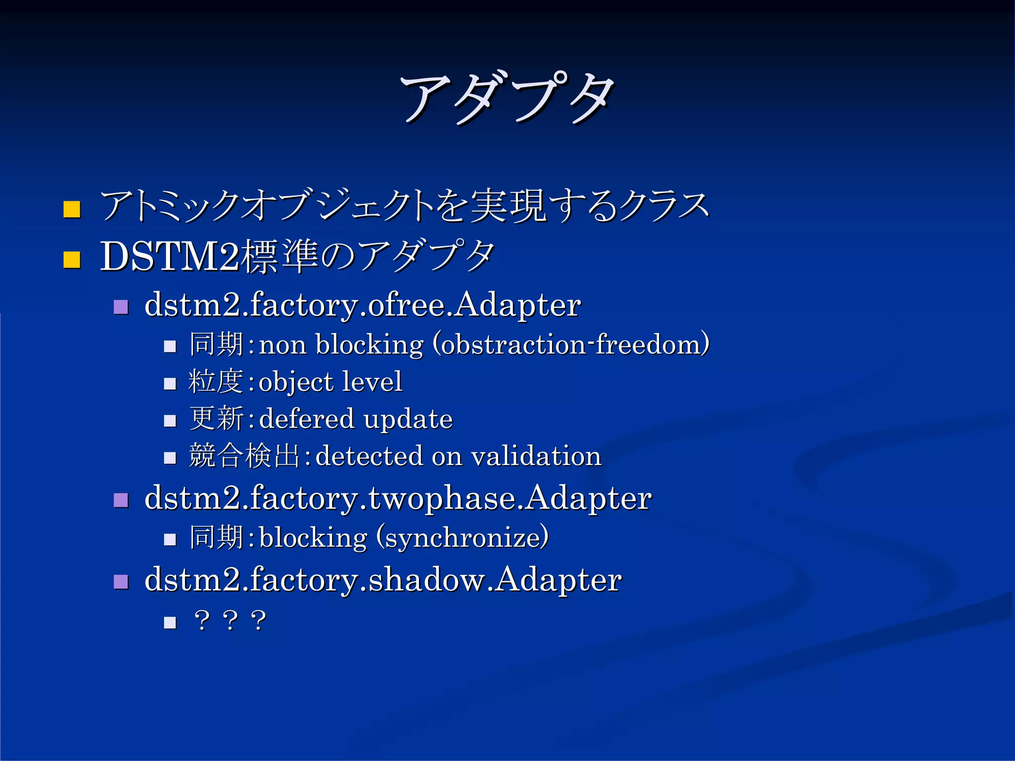 アダプタ
アトミックオブジェクトを実現するクラス
DSTM2標準のアダプタ
 dstm2.factory.ofree.Adapter
   同期：non blocking (obstraction-freedom)
   粒度：object level
   更新：defered update
   競合検出：detected on validation
 dstm2.factory.twophase.Adapter
   同期：blocking (synchronize)
 dstm2.factory.shadow.Adapter
   ？？？
 
